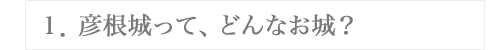 １．彦根城って、どんなお城？