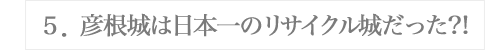 ５．彦根城は日本一のリサイクル城だった?!