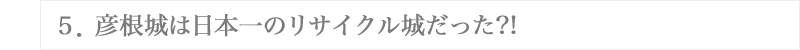 ５．彦根城は日本一のリサイクル城だった?!