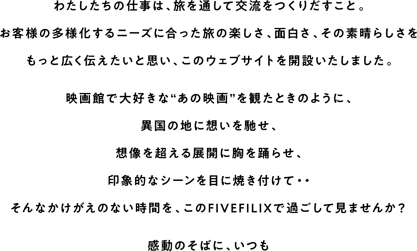 わたしたちの仕事は、旅を通して交流をつくりだすこと。お客様の多様化するニーズに合った旅の楽しさ、面白さ、その素晴らしさをもっと広く伝えたいと思い、このウェブサイトを開設いたしました。映画館で大好きな“あの映画”を観たときのように、異国の地に想いを馳せ、想像を超える展開に胸を踊らせ、印象的なシーンを目に焼き付けて・・そんなかけがえのない時間を、このFIVEFILIXで過ごして見ませんか？ 感動のそばに、いつも