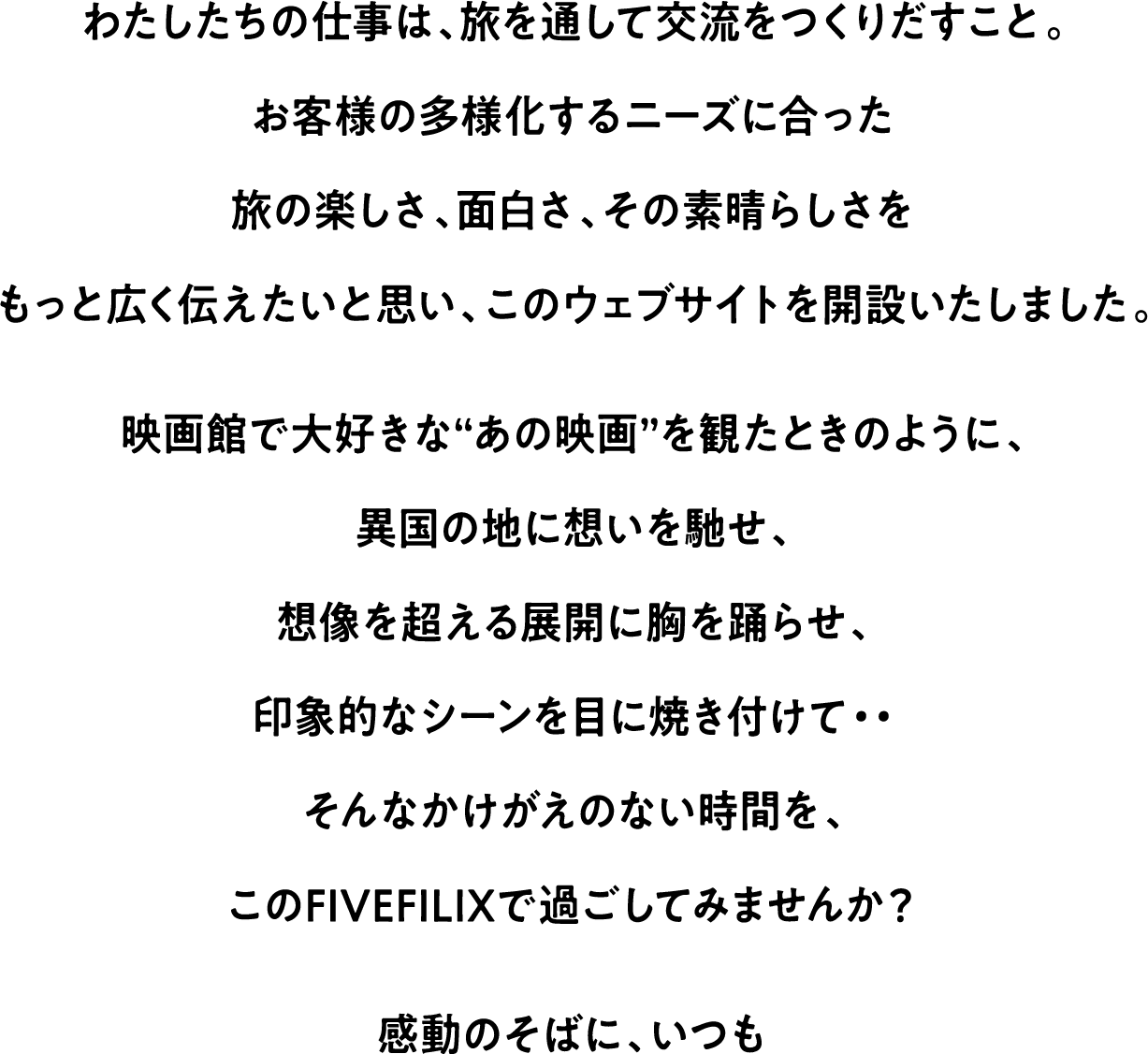 わたしたちの仕事は、旅を通して交流をつくりだすこと。お客様の多様化するニーズに合った旅の楽しさ、面白さ、その素晴らしさをもっと広く伝えたいと思い、このウェブサイトを開設いたしました。映画館で大好きな“あの映画”を観たときのように、異国の地に想いを馳せ、想像を超える展開に胸を踊らせ、印象的なシーンを目に焼き付けて・・そんなかけがえのない時間を、このFIVEFILIXで過ごして見ませんか？ 感動のそばに、いつも